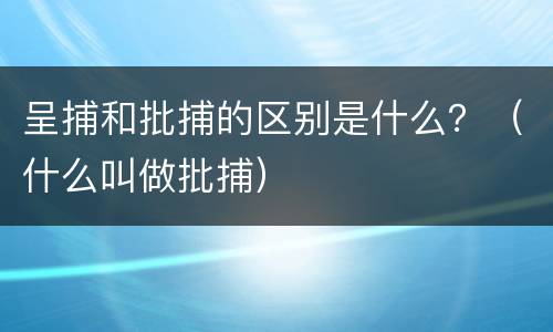 呈捕和批捕的区别是什么？（什么叫做批捕）