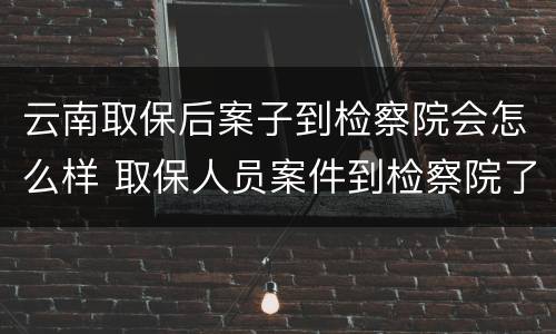 云南取保后案子到检察院会怎么样 取保人员案件到检察院了