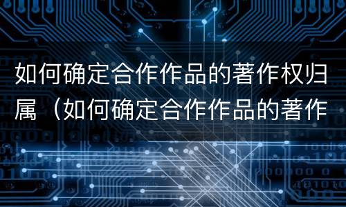 如何确定合作作品的著作权归属（如何确定合作作品的著作权归属关系）