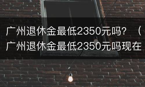 广州退休金最低2350元吗？（广州退休金最低2350元吗现在）