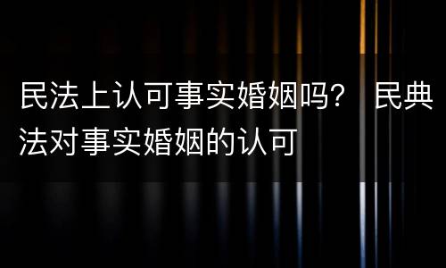 民法上认可事实婚姻吗？ 民典法对事实婚姻的认可