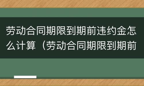 劳动合同期限到期前违约金怎么计算（劳动合同期限到期前违约金怎么计算出来的）