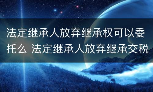 法定继承人放弃继承权可以委托么 法定继承人放弃继承交税吗