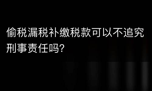 偷税漏税补缴税款可以不追究刑事责任吗？