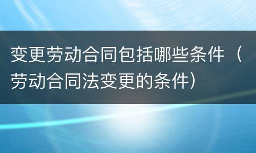 变更劳动合同包括哪些条件（劳动合同法变更的条件）