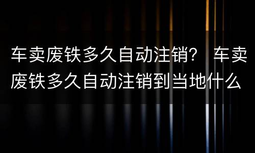 车卖废铁多久自动注销？ 车卖废铁多久自动注销到当地什么部门开灭失手续