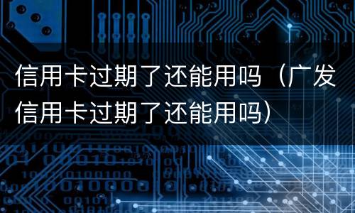 信用卡过期了还能用吗（广发信用卡过期了还能用吗）