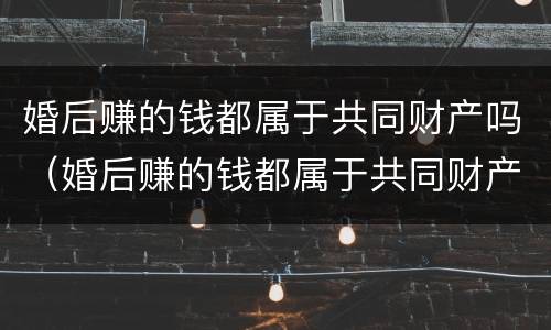 婚后赚的钱都属于共同财产吗（婚后赚的钱都属于共同财产吗）