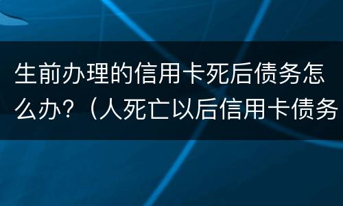 生前办理的信用卡死后债务怎么办?（人死亡以后信用卡债务谁还）
