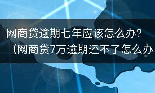 网商贷逾期七年应该怎么办？（网商贷7万逾期还不了怎么办）