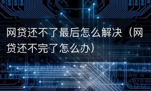 网贷还不了最后怎么解决（网贷还不完了怎么办）