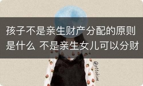 孩子不是亲生财产分配的原则是什么 不是亲生女儿可以分财产吗