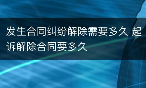发生合同纠纷解除需要多久 起诉解除合同要多久
