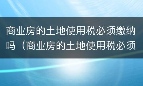 商业房的土地使用税必须缴纳吗（商业房的土地使用税必须缴纳吗）