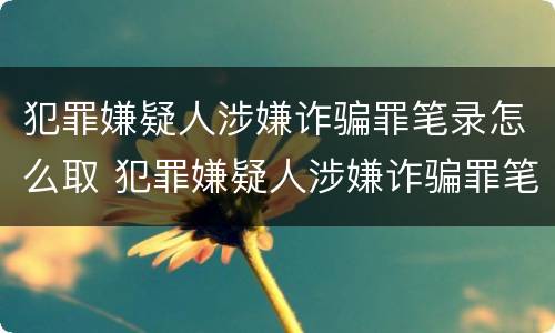 犯罪嫌疑人涉嫌诈骗罪笔录怎么取 犯罪嫌疑人涉嫌诈骗罪笔录怎么取回