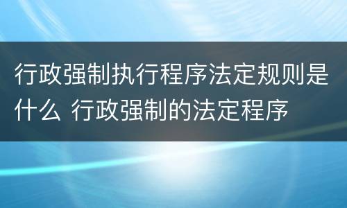行政强制执行程序法定规则是什么 行政强制的法定程序