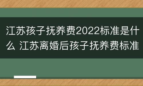江苏孩子抚养费2022标准是什么 江苏离婚后孩子抚养费标准2021年
