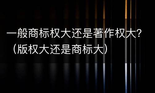 一般商标权大还是著作权大？（版权大还是商标大）
