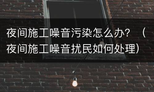 夜间施工噪音污染怎么办？（夜间施工噪音扰民如何处理）