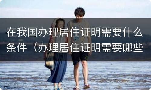 在我国办理居住证明需要什么条件（办理居住证明需要哪些材料）