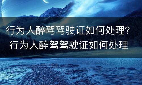 行为人醉驾驾驶证如何处理？ 行为人醉驾驾驶证如何处理