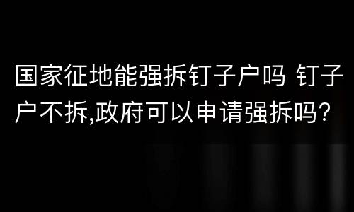 国家征地能强拆钉子户吗 钉子户不拆,政府可以申请强拆吗?