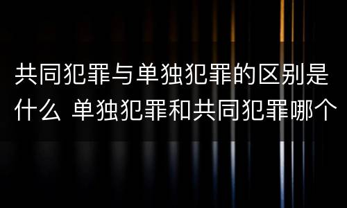 共同犯罪与单独犯罪的区别是什么 单独犯罪和共同犯罪哪个处罚重