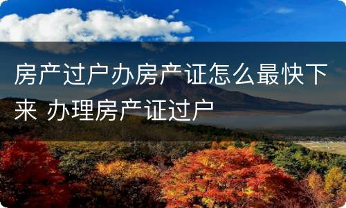 房产过户办房产证怎么最快下来 办理房产证过户