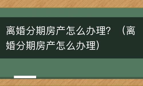 离婚分期房产怎么办理？（离婚分期房产怎么办理）