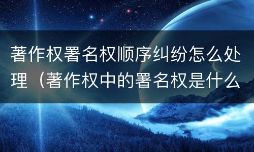 著作权署名权顺序纠纷怎么处理（著作权中的署名权是什么意思）