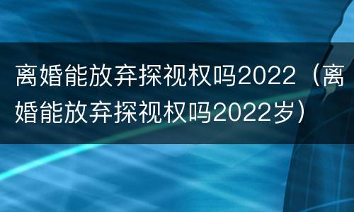 离婚能放弃探视权吗2022（离婚能放弃探视权吗2022岁）