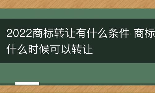 2022商标转让有什么条件 商标什么时候可以转让