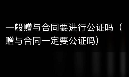 一般赠与合同要进行公证吗（赠与合同一定要公证吗）