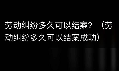 劳动纠纷多久可以结案？（劳动纠纷多久可以结案成功）