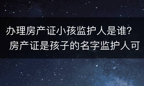 办理房产证小孩监护人是谁？ 房产证是孩子的名字监护人可以贷款吗