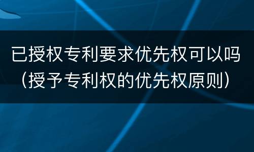 已授权专利要求优先权可以吗（授予专利权的优先权原则）