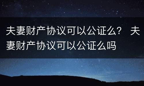 夫妻财产协议可以公证么？ 夫妻财产协议可以公证么吗
