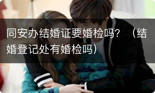 同安办结婚证要婚检吗？（结婚登记处有婚检吗）