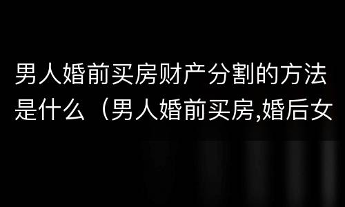 男人婚前买房财产分割的方法是什么（男人婚前买房,婚后女人有份吗）