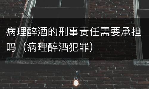 病理醉酒的刑事责任需要承担吗（病理醉酒犯罪）