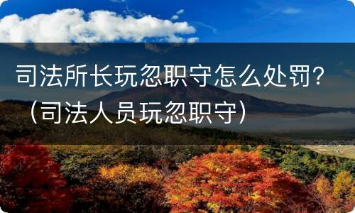 司法所长玩忽职守怎么处罚？（司法人员玩忽职守）