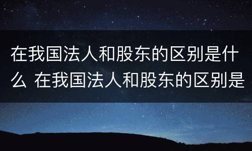 在我国法人和股东的区别是什么 在我国法人和股东的区别是什么意思