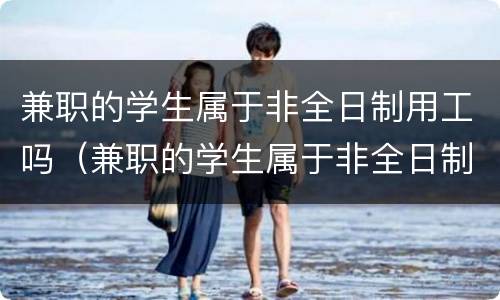 兼职的学生属于非全日制用工吗（兼职的学生属于非全日制用工吗合法吗）