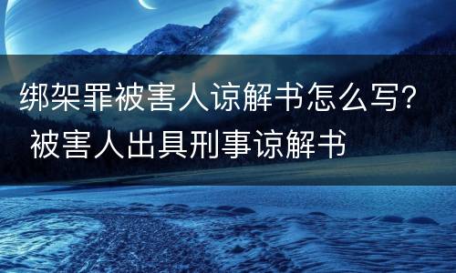 绑架罪被害人谅解书怎么写？ 被害人出具刑事谅解书