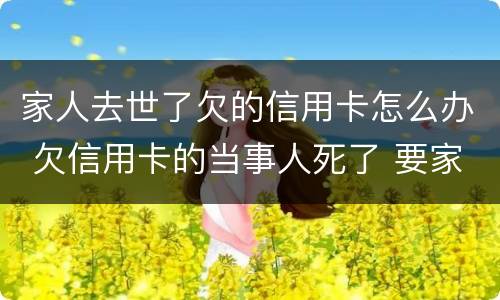 家人去世了欠的信用卡怎么办 欠信用卡的当事人死了 要家人还吗?