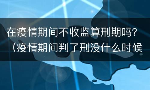 在疫情期间不收监算刑期吗？（疫情期间判了刑没什么时候收监）