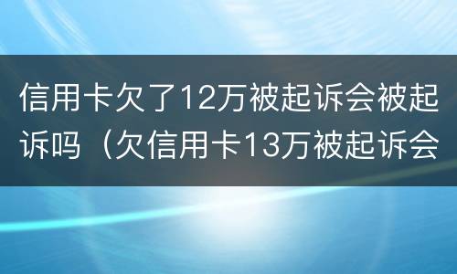 信用卡欠了12万被起诉会被起诉吗（欠信用卡13万被起诉会有什么后果）