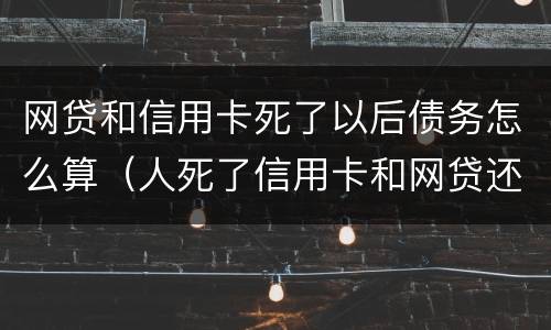 网贷和信用卡死了以后债务怎么算（人死了信用卡和网贷还要还吗）