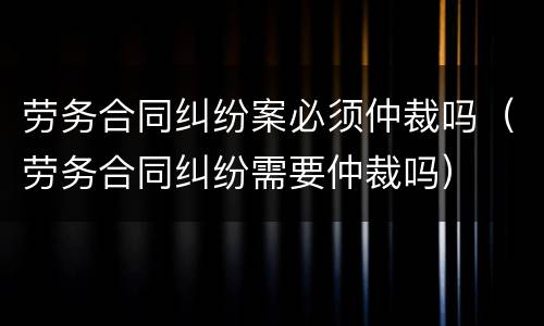 劳务合同纠纷案必须仲裁吗（劳务合同纠纷需要仲裁吗）