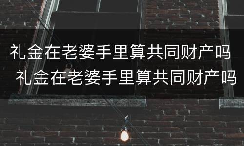 礼金在老婆手里算共同财产吗 礼金在老婆手里算共同财产吗